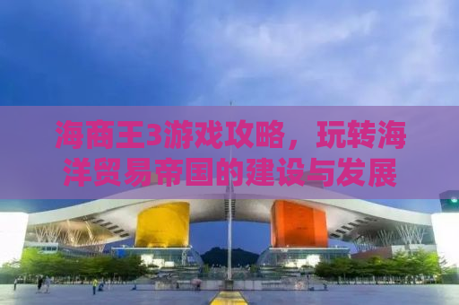海商王3游戏攻略，玩转海洋贸易帝国的建设与发展