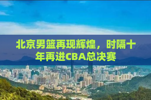 北京男篮再现辉煌，时隔十年再进CBA总决赛