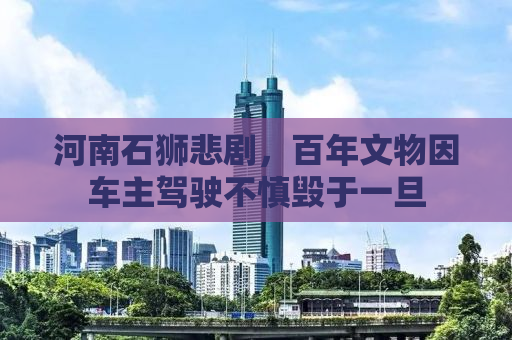 河南石狮悲剧，百年文物因车主驾驶不慎毁于一旦